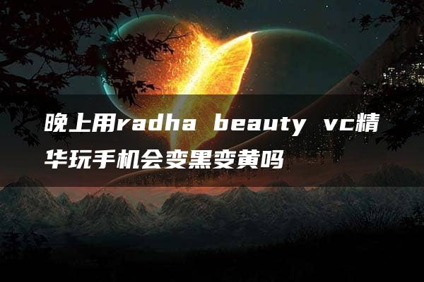 晚上用radha beauty vc精华玩手机会变黑变黄吗