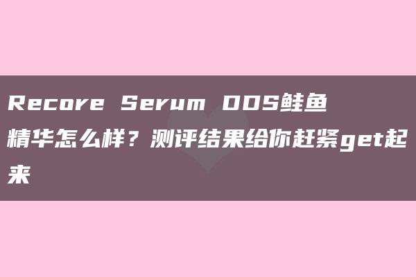 Recore Serum DDS鲑鱼精华怎么样？测评结果给你赶紧get起来