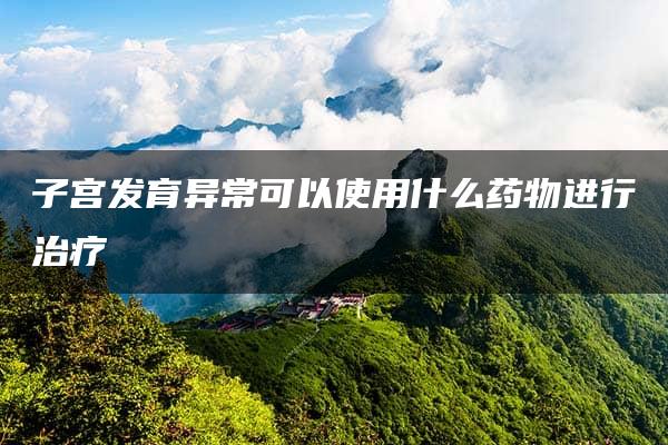 子宫发育异常可以使用什么药物进行治疗