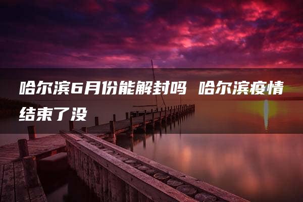 哈尔滨6月份能解封吗 哈尔滨疫情结束了没