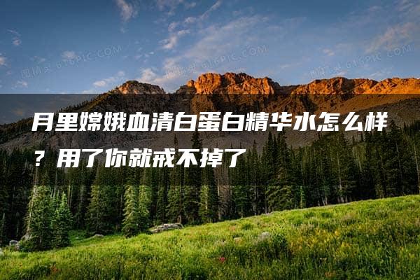 月里嫦娥血清白蛋白精华水怎么样？用了你就戒不掉了