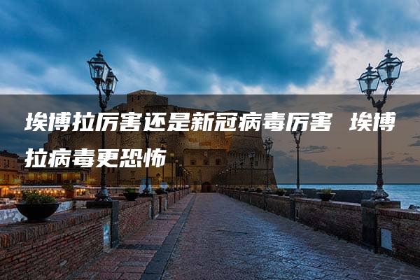 埃博拉厉害还是新冠病毒厉害 埃博拉病毒更恐怖