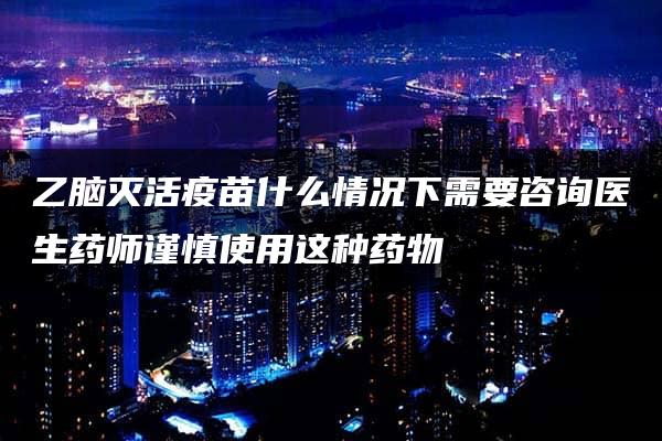 乙脑灭活疫苗什么情况下需要咨询医生药师谨慎使用这种药物