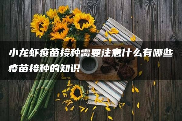 小龙虾疫苗接种需要注意什么有哪些疫苗接种的知识