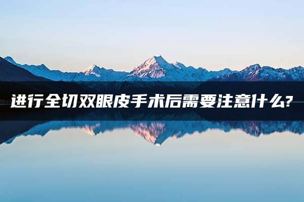 进行全切双眼皮手术后需要注意什么?