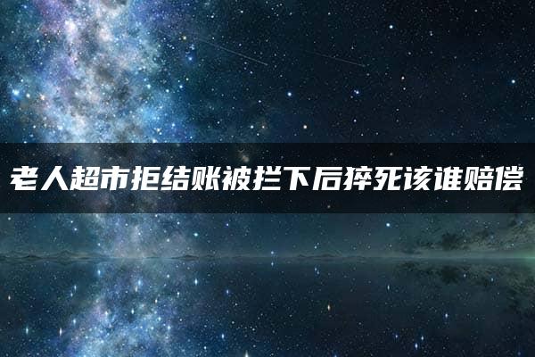 老人超市拒结账被拦下后猝死该谁赔偿