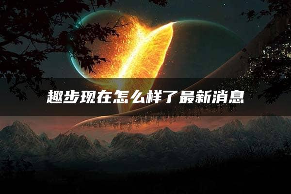 趣步现在怎么样了最新消息