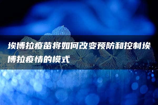 埃博拉疫苗将如何改变预防和控制埃博拉疫情的模式