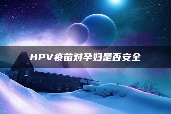 HPV疫苗对孕妇是否安全