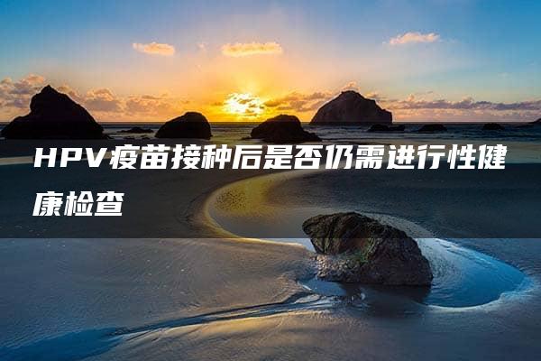 HPV疫苗接种后是否仍需进行性健康检查