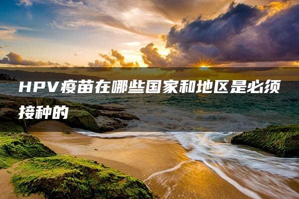 HPV疫苗在哪些国家和地区是必须接种的