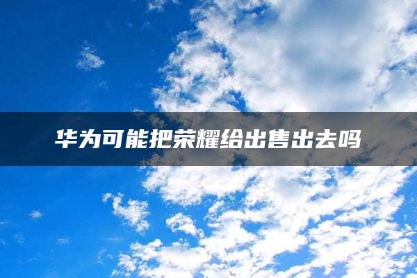 华为可能把荣耀给出售出去吗