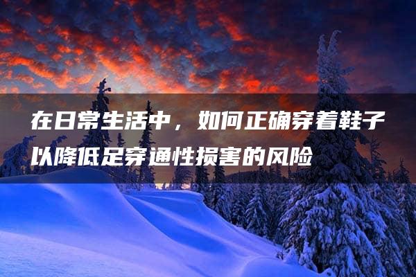 在日常生活中，如何正确穿着鞋子以降低足穿通性损害的风险