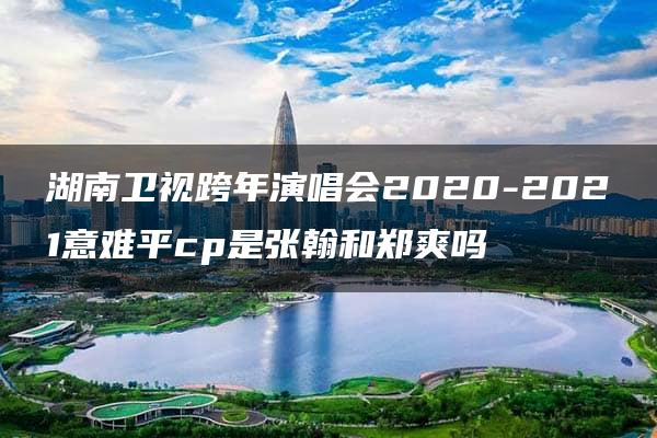 湖南卫视跨年演唱会2020-2021意难平cp是张翰和郑爽吗