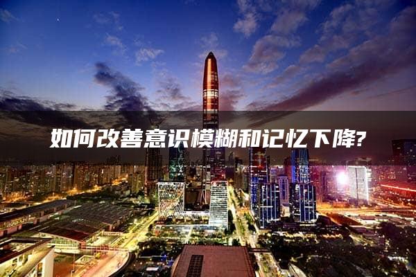 如何改善意识模糊和记忆下降?