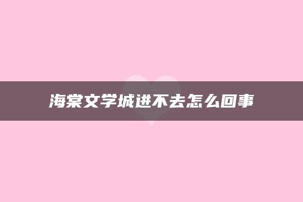 海棠文学城进不去怎么回事