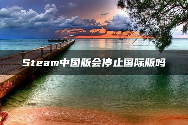 Steam中国版会停止国际版吗