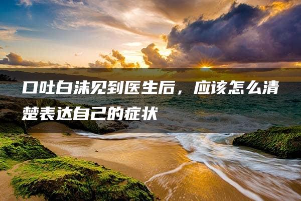 口吐白沫见到医生后，应该怎么清楚表达自己的症状