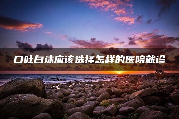 口吐白沫应该选择怎样的医院就诊