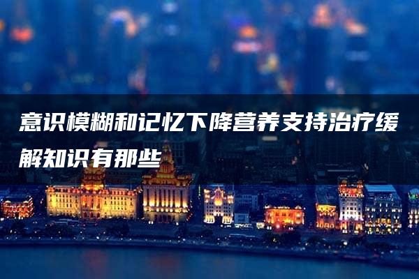 意识模糊和记忆下降营养支持治疗缓解知识有那些