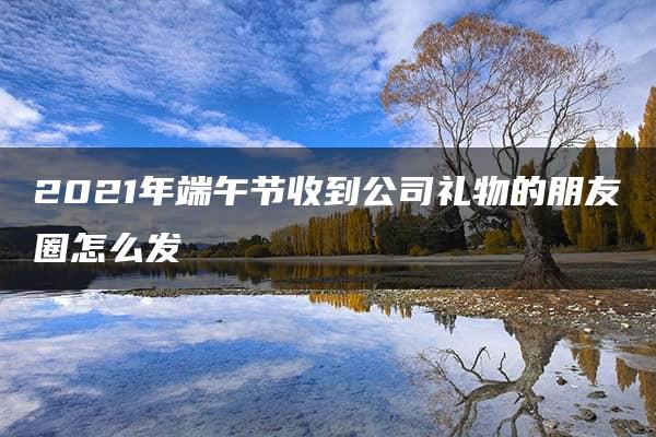 2021年端午节收到公司礼物的朋友圈怎么发