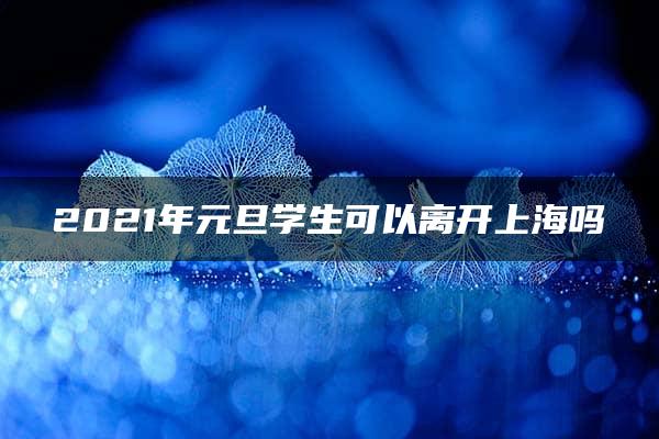 2021年元旦学生可以离开上海吗