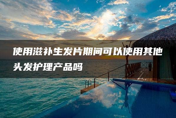 使用滋补生发片期间可以使用其他头发护理产品吗