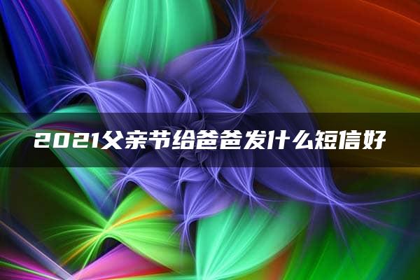 2021父亲节给爸爸发什么短信好