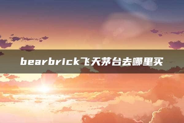 bearbrick飞天茅台去哪里买