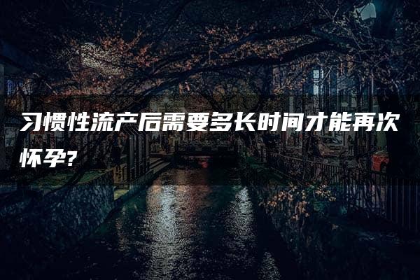 习惯性流产后需要多长时间才能再次怀孕?