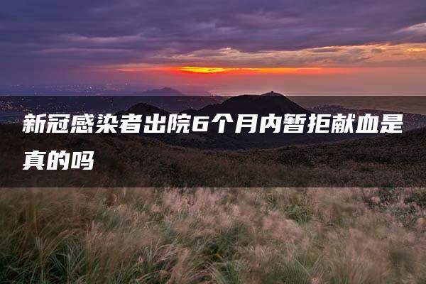 新冠感染者出院6个月内暂拒献血是真的吗