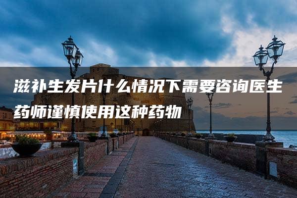 滋补生发片什么情况下需要咨询医生药师谨慎使用这种药物