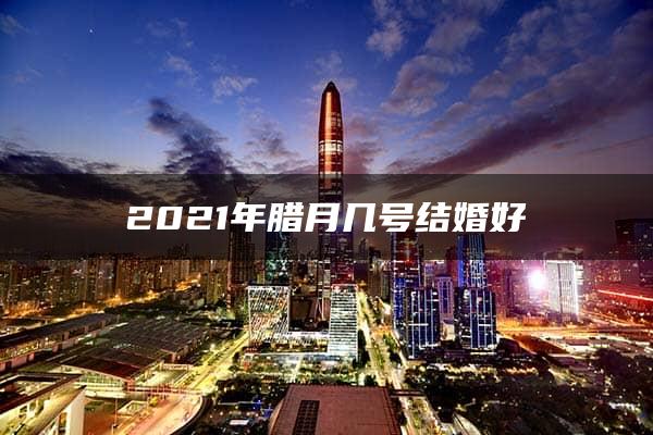 2021年腊月几号结婚好