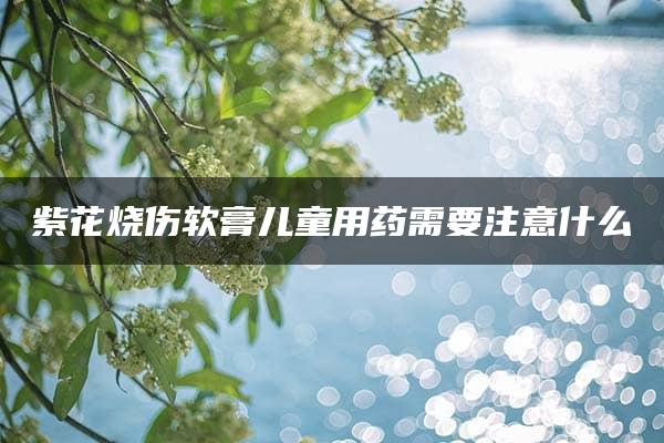 紫花烧伤软膏儿童用药需要注意什么