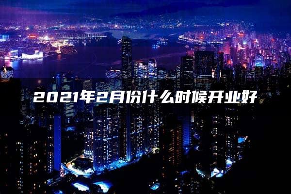 2021年2月份什么时候开业好