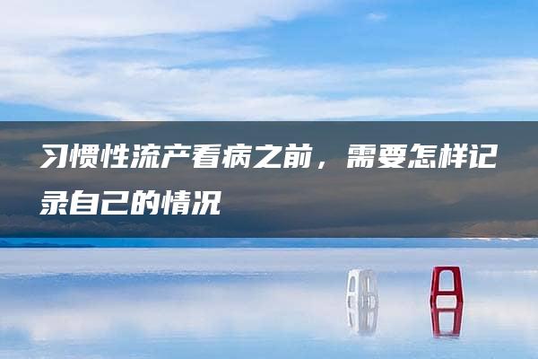 习惯性流产看病之前，需要怎样记录自己的情况