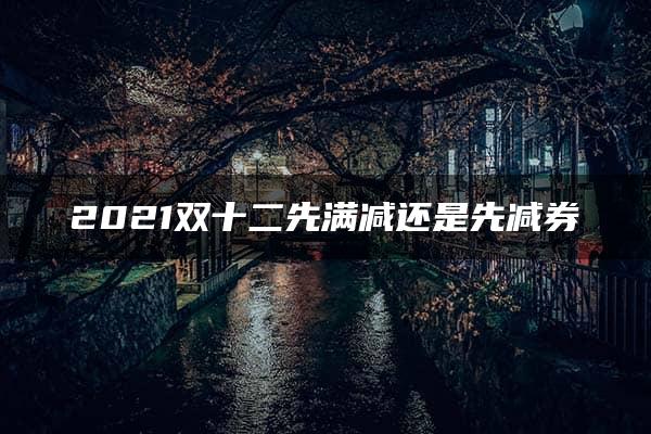 2021双十二先满减还是先减券