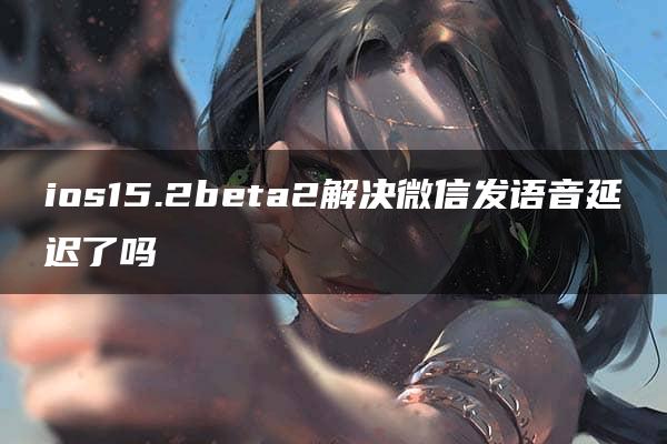 ios15.2beta2解决微信发语音延迟了吗