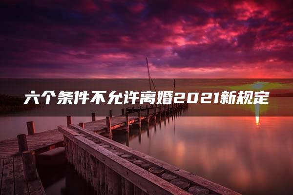 六个条件不允许离婚2021新规定