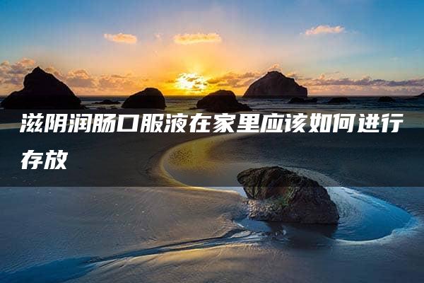 滋阴润肠口服液在家里应该如何进行存放