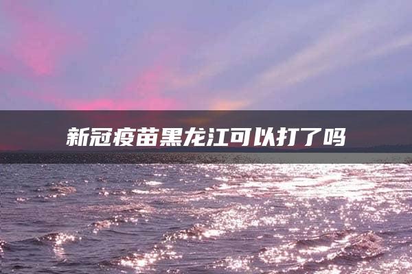 新冠疫苗黑龙江可以打了吗