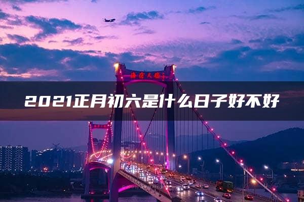 2021正月初六是什么日子好不好