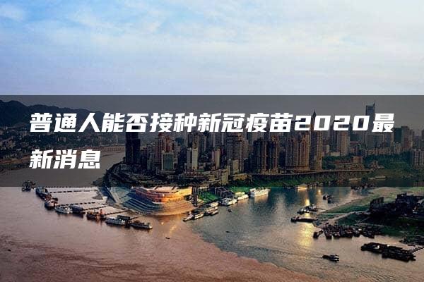 普通人能否接种新冠疫苗2020最新消息