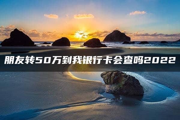 朋友转50万到我银行卡会查吗2022