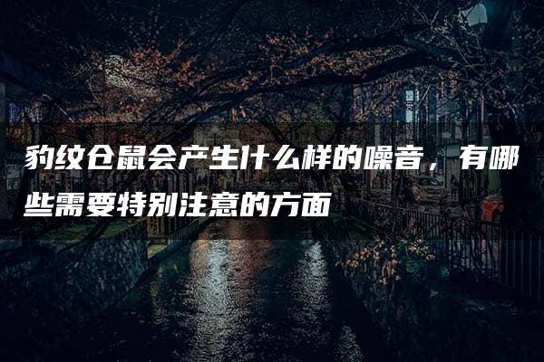 豹纹仓鼠会产生什么样的噪音，有哪些需要特别注意的方面