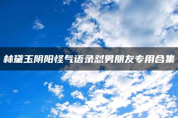 林黛玉阴阳怪气语录怼男朋友专用合集