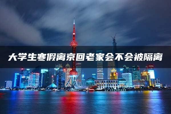 大学生寒假离京回老家会不会被隔离