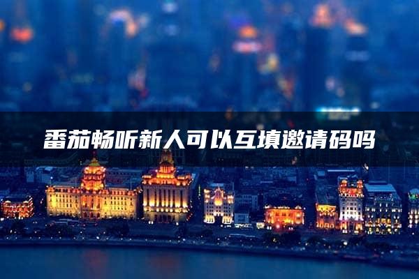 番茄畅听新人可以互填邀请码吗