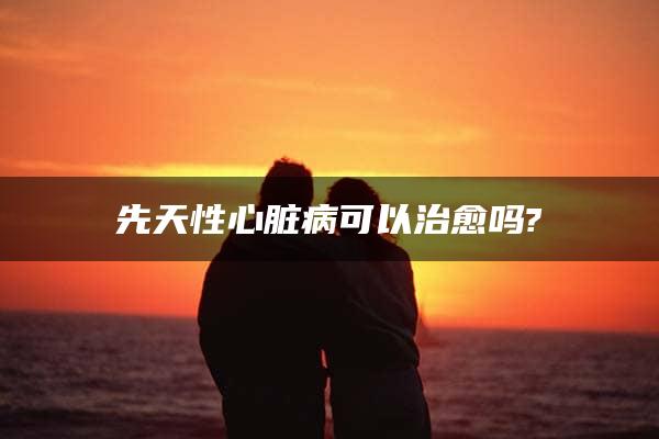 先天性心脏病可以治愈吗?