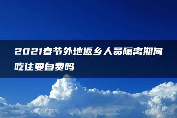 2021春节外地返乡人员隔离期间吃住要自费吗